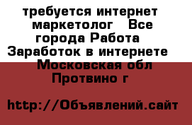 требуется интернет- маркетолог - Все города Работа » Заработок в интернете   . Московская обл.,Протвино г.